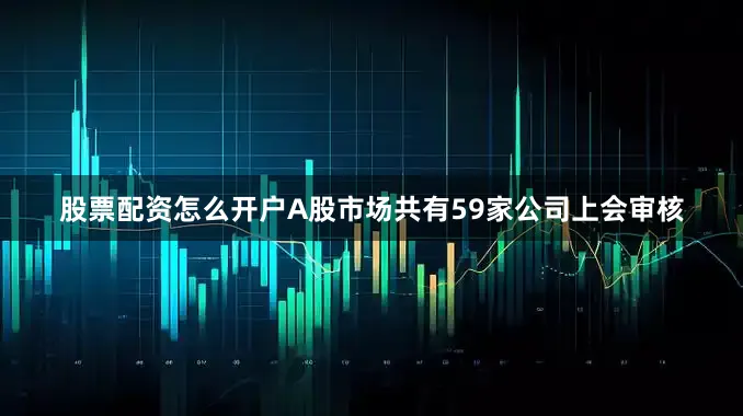 股票配资怎么开户A股市场共有59家公司上会审核