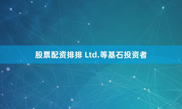 股票配资排排 Ltd.等基石投资者