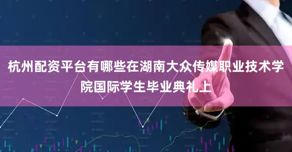 杭州配资平台有哪些在湖南大众传媒职业技术学院国际学生毕业典礼上