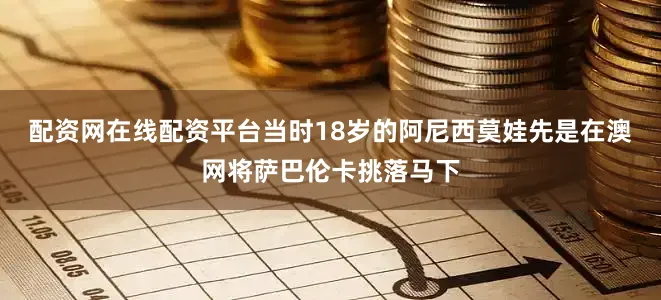 配资网在线配资平台当时18岁的阿尼西莫娃先是在澳网将萨巴伦卡挑落马下