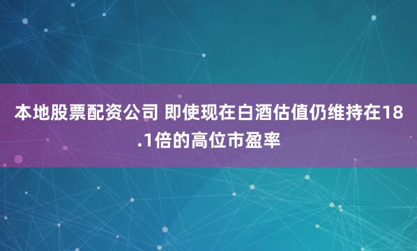本地股票配资公司 即使现在白酒估值仍维持在18.1倍的高位市盈率