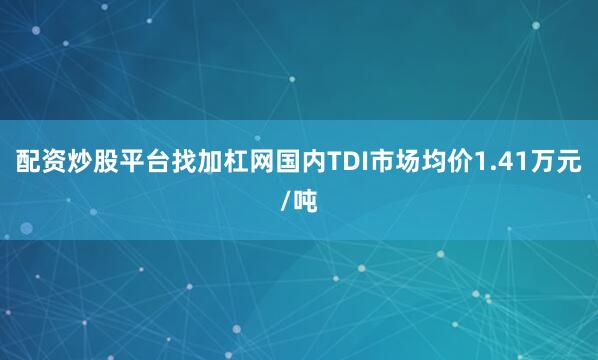配资炒股平台找加杠网国内TDI市场均价1.41万元/吨