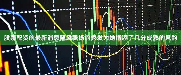 股票配资的最新消息随风飘扬的秀发为她增添了几分成熟的风韵