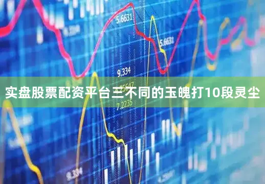 实盘股票配资平台三不同的玉魄打10段灵尘