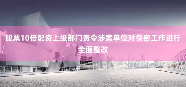 股票10倍配资上级部门责令涉案单位对保密工作进行全面整改