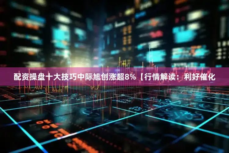 配资操盘十大技巧中际旭创涨超8%【行情解读：利好催化