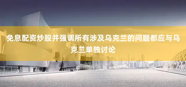 免息配资炒股并强调所有涉及乌克兰的问题都应与乌克兰单独讨论