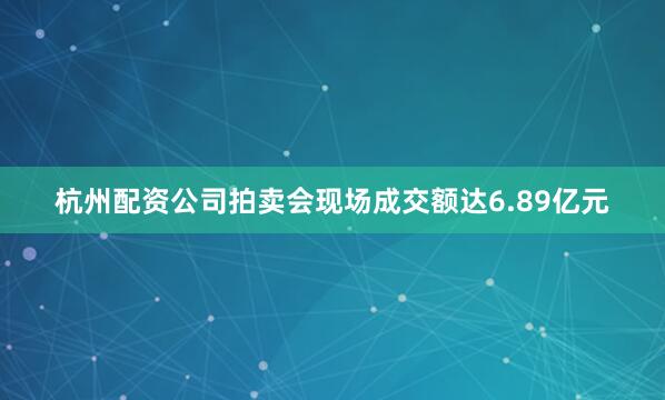 杭州配资公司拍卖会现场成交额达6.89亿元